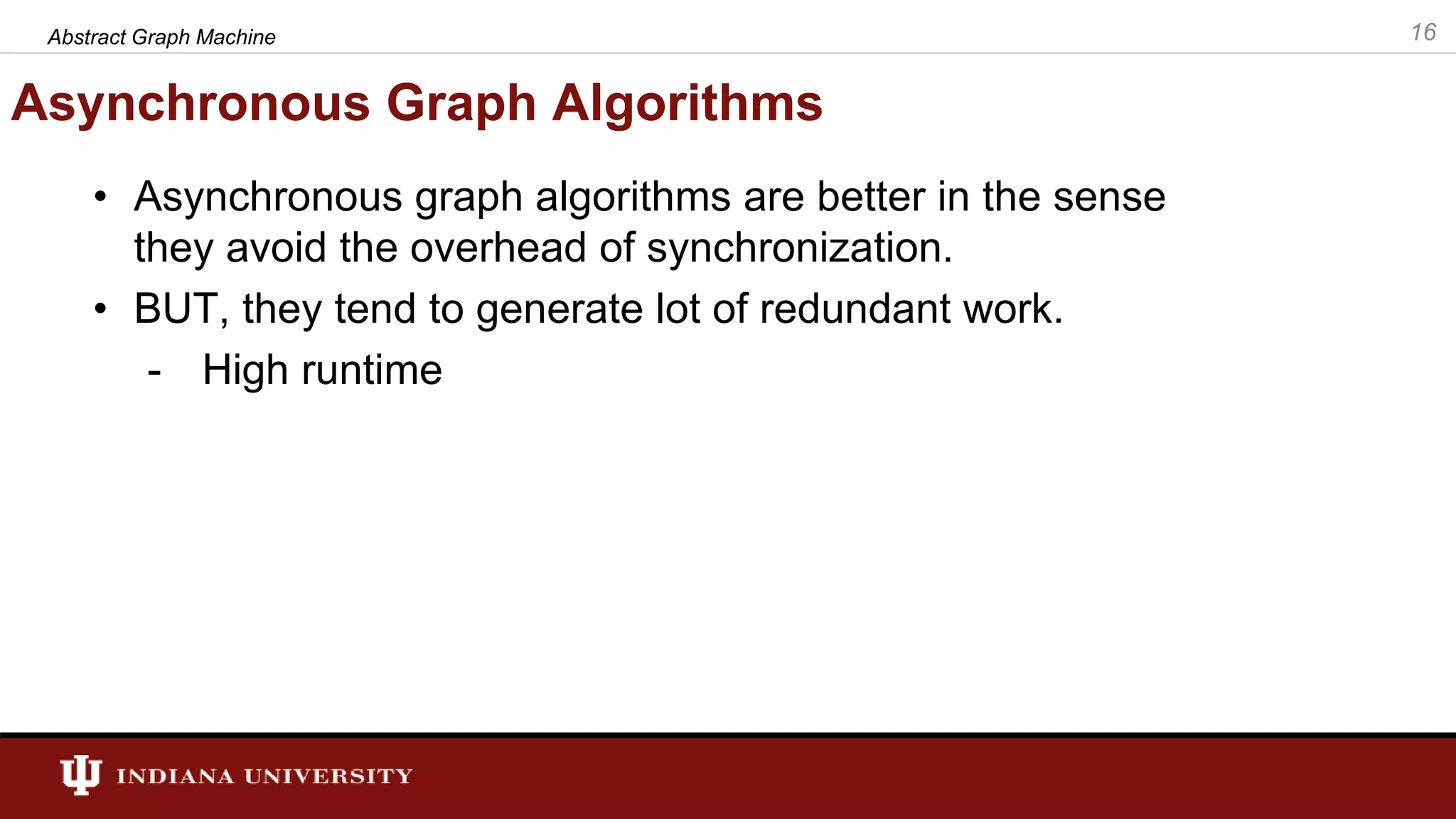 Asynchronous Graph Algorithms • Asynchronous graph algorithms are better in the sense they avoid the overhead of synchronization. • BUT, they tend to generate lot of redundant work. - High runtime 16Abstract Graph Machine 