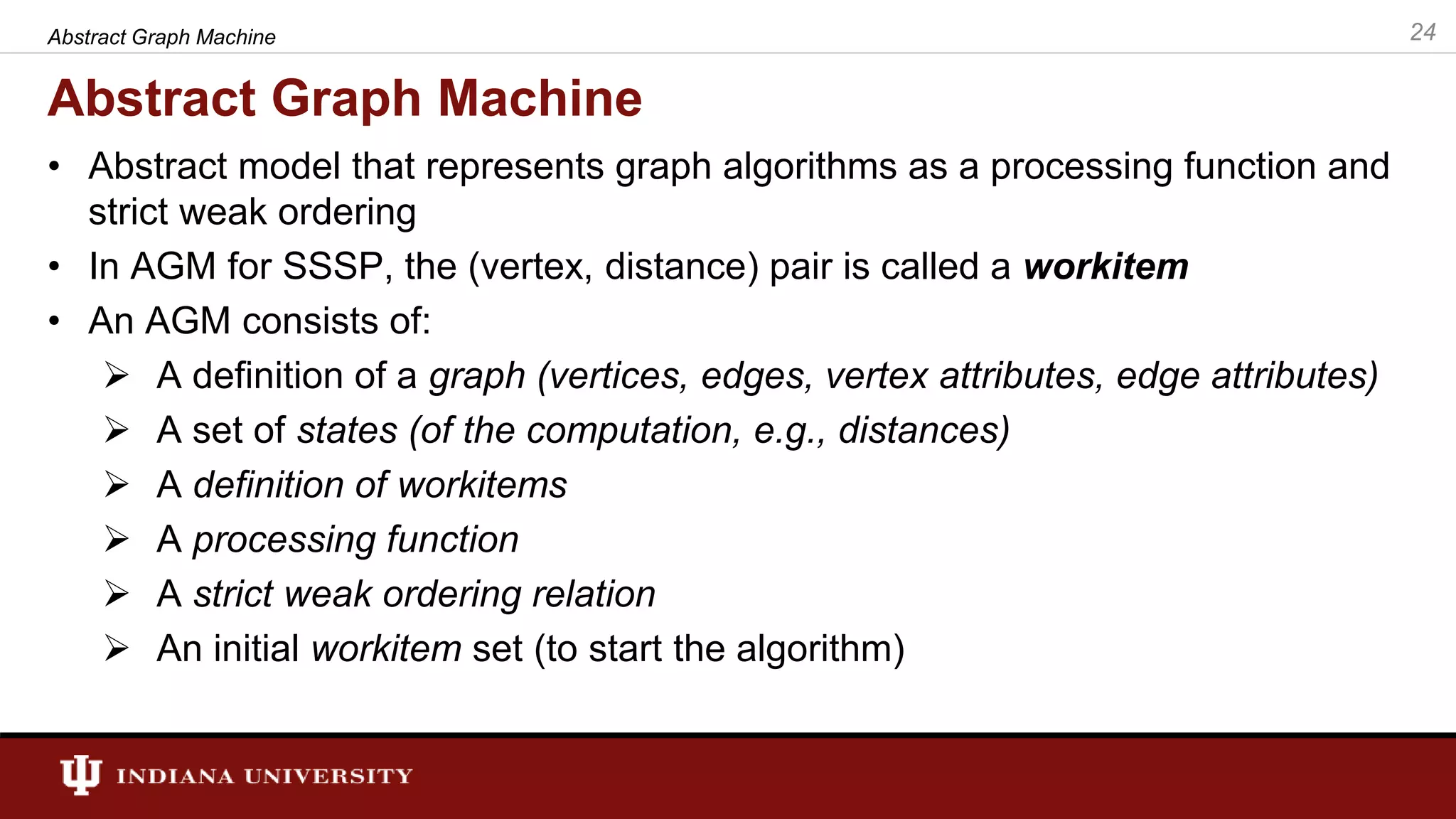 Abstract Graph Machine • Abstract model that represents graph algorithms as a processing function and strict weak ordering • In AGM for SSSP, the (vertex, distance) pair is called a workitem • An AGM consists of:  A definition of a graph (vertices, edges, vertex attributes, edge attributes)  A set of states (of the computation, e.g., distances)  A definition of workitems  A processing function  A strict weak ordering relation  An initial workitem set (to start the algorithm) 24Abstract Graph Machine 