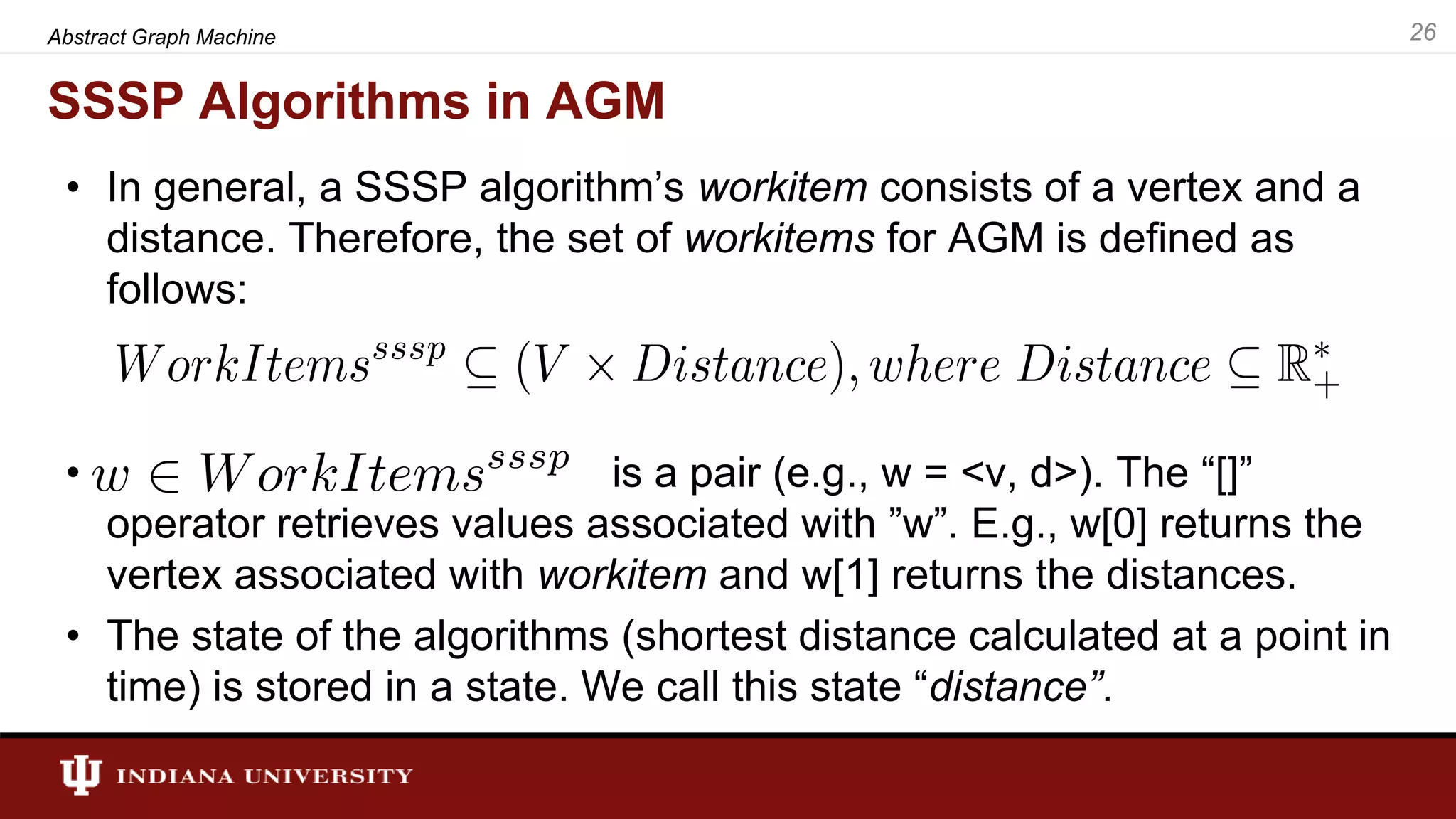 SSSP Algorithms in AGM • In general, a SSSP algorithm’s workitem consists of a vertex and a distance. Therefore, the set of workitems for AGM is defined as follows: • is a pair (e.g., w = <v, d>). The “[]” operator retrieves values associated with ”w”. E.g., w[0] returns the vertex associated with workitem and w[1] returns the distances. • The state of the algorithms (shortest distance calculated at a point in time) is stored in a state. We call this state “distance”. 26Abstract Graph Machine 