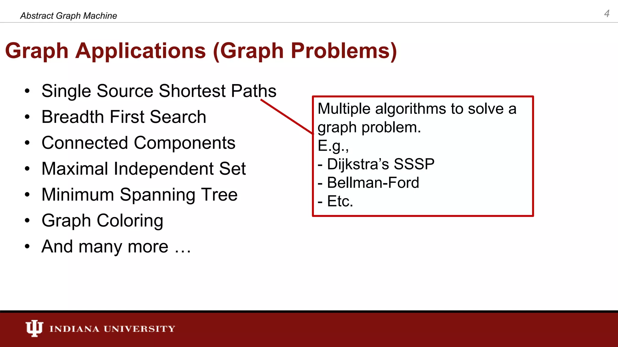Graph Applications (Graph Problems) • Single Source Shortest Paths • Breadth First Search • Connected Components • Maximal Independent Set • Minimum Spanning Tree • Graph Coloring • And many more … 4Abstract Graph Machine Multiple algorithms to solve a graph problem. E.g., - Dijkstra’s SSSP - Bellman-Ford - Etc. 