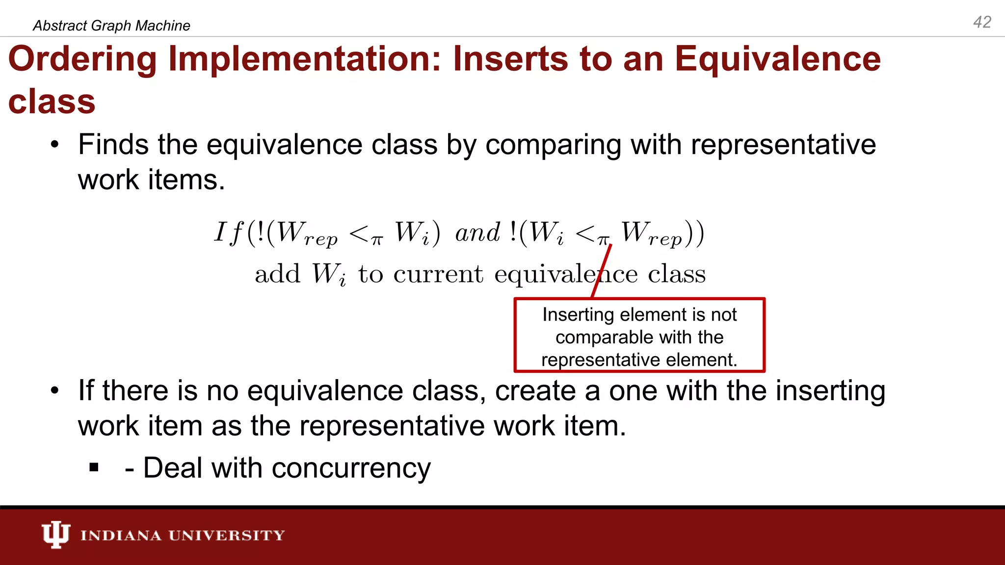 Ordering Implementation: Inserts to an Equivalence class • Finds the equivalence class by comparing with representative work items. • If there is no equivalence class, create a one with the inserting work item as the representative work item.  - Deal with concurrency Abstract Graph Machine 42 Inserting element is not comparable with the representative element. 