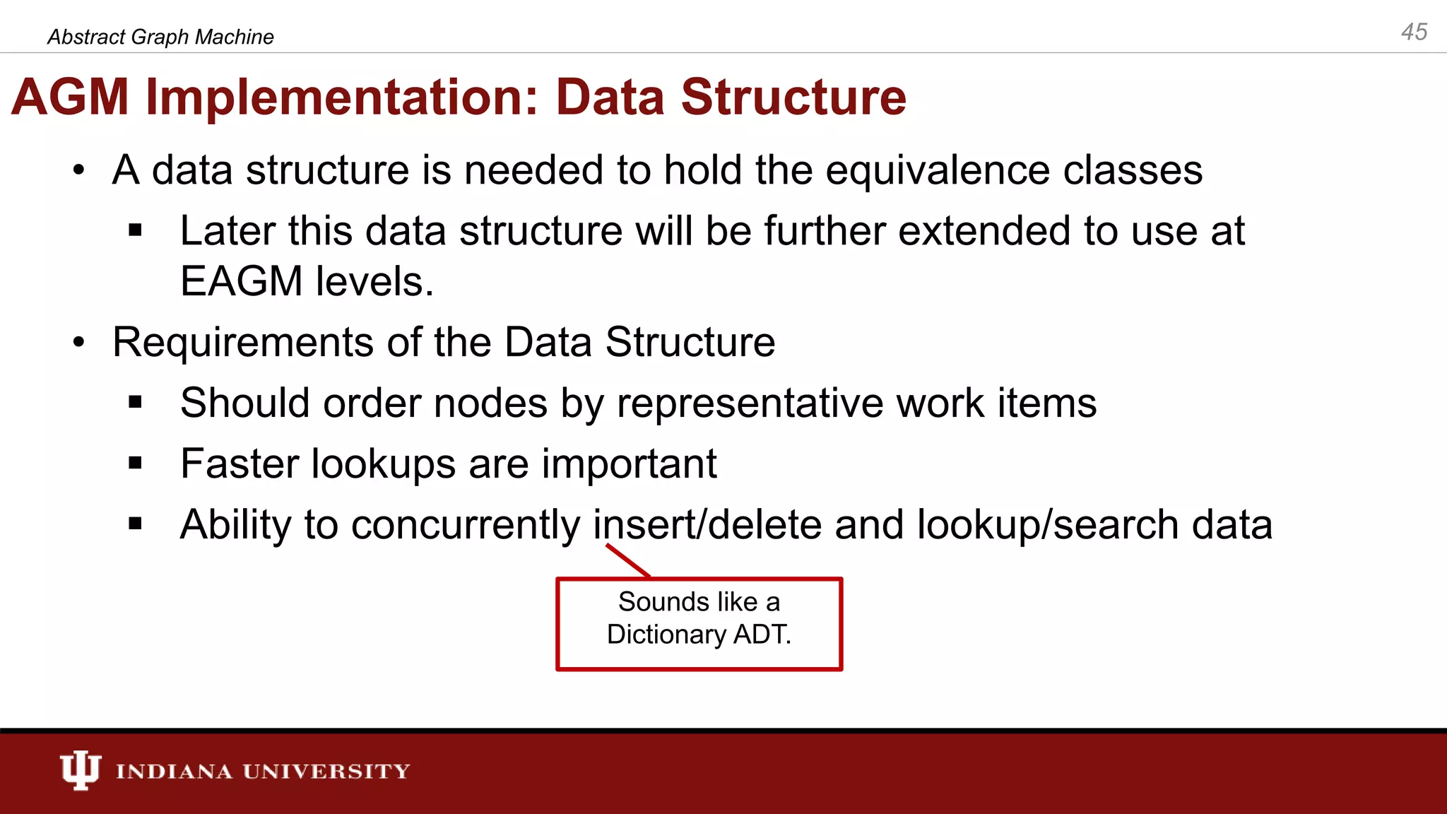 AGM Implementation: Data Structure • A data structure is needed to hold the equivalence classes  Later this data structure will be further extended to use at EAGM levels. • Requirements of the Data Structure  Should order nodes by representative work items  Faster lookups are important  Ability to concurrently insert/delete and lookup/search data Abstract Graph Machine 45 Sounds like a Dictionary ADT. 