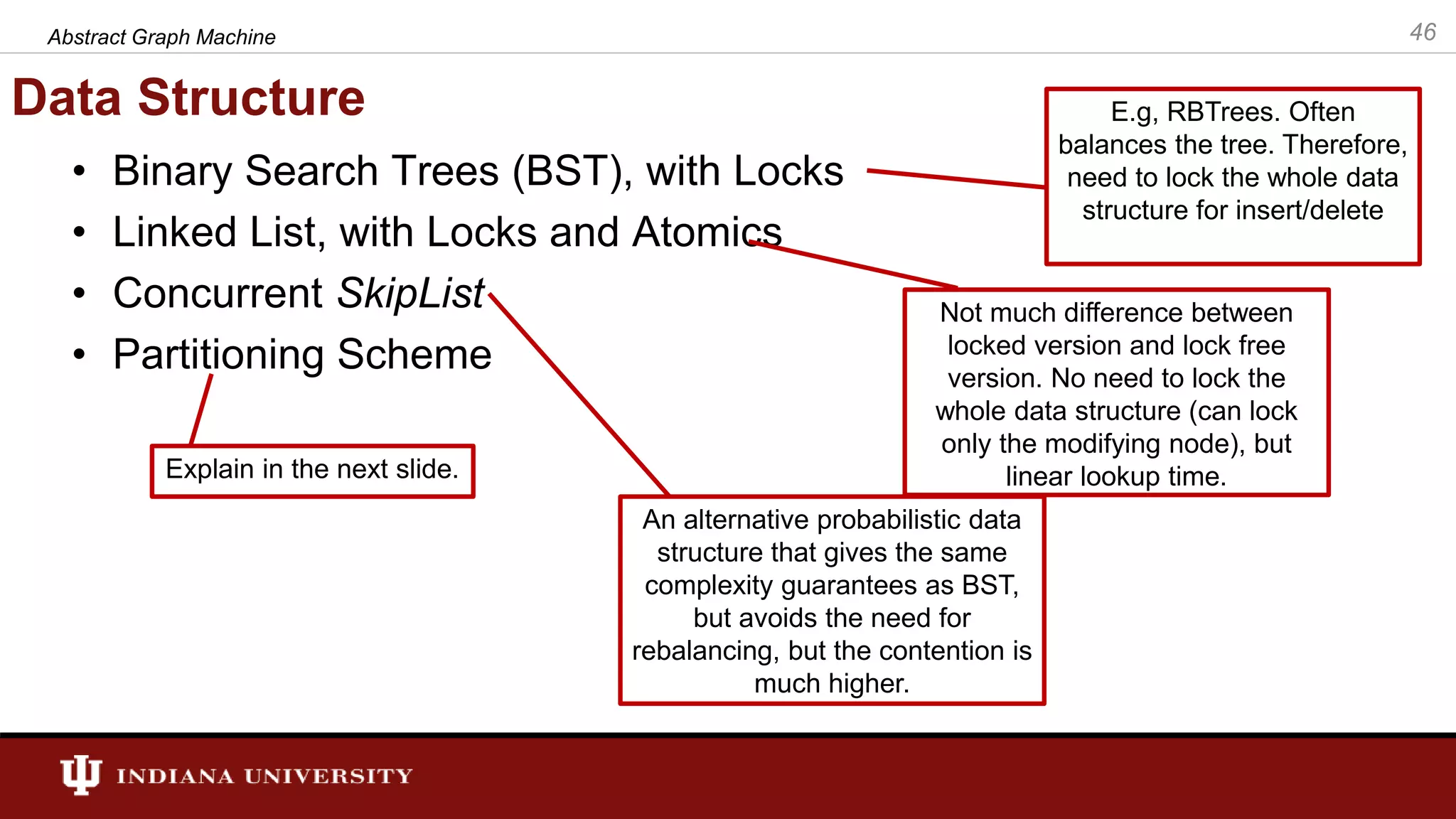 Data Structure • Binary Search Trees (BST), with Locks • Linked List, with Locks and Atomics • Concurrent SkipList • Partitioning Scheme Abstract Graph Machine 46 E.g, RBTrees. Often balances the tree. Therefore, need to lock the whole data structure for insert/delete Not much difference between locked version and lock free version. No need to lock the whole data structure (can lock only the modifying node), but linear lookup time. An alternative probabilistic data structure that gives the same complexity guarantees as BST, but avoids the need for rebalancing, but the contention is much higher. Explain in the next slide. 