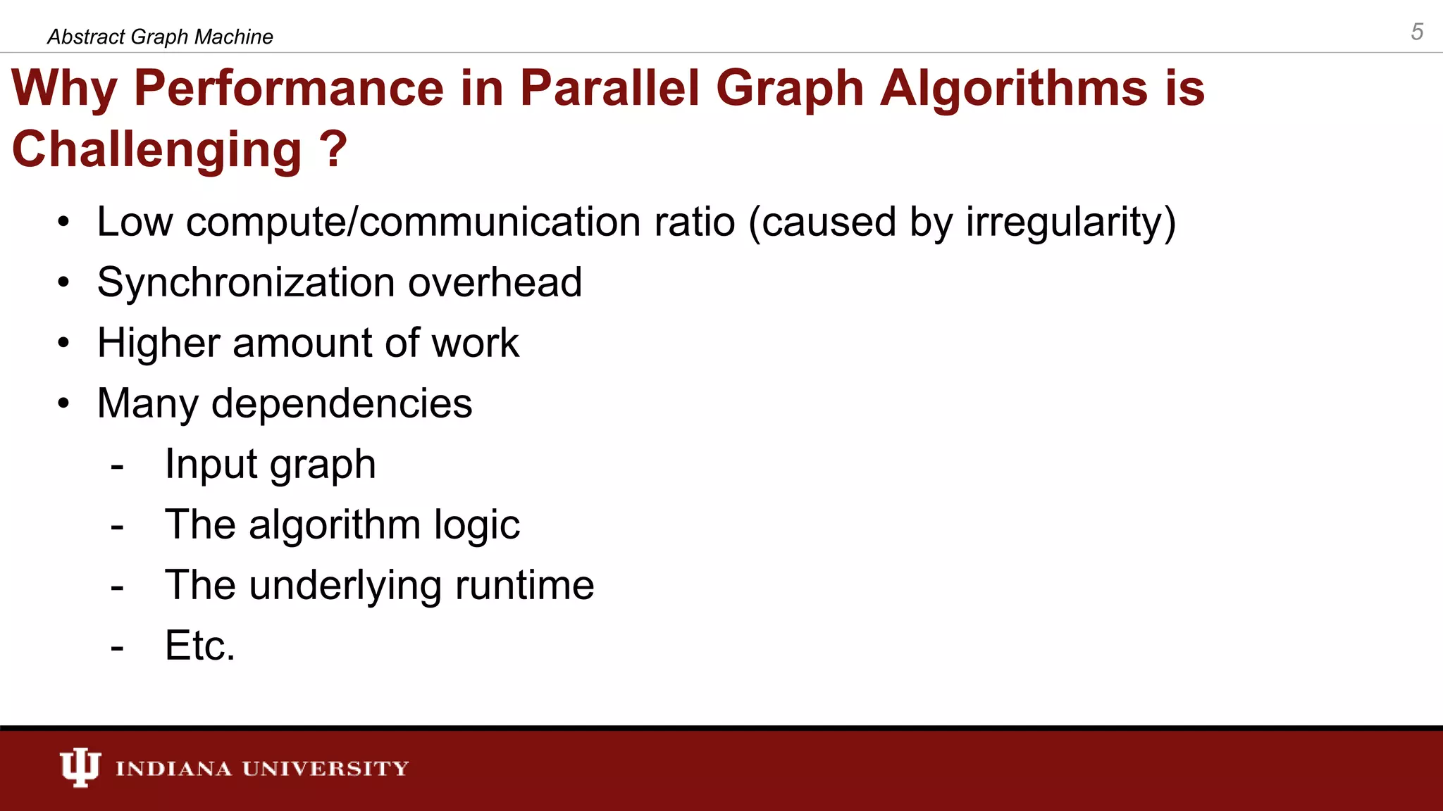 Why Performance in Parallel Graph Algorithms is Challenging ? • Low compute/communication ratio (caused by irregularity) • Synchronization overhead • Higher amount of work • Many dependencies - Input graph - The algorithm logic - The underlying runtime - Etc. 5Abstract Graph Machine 