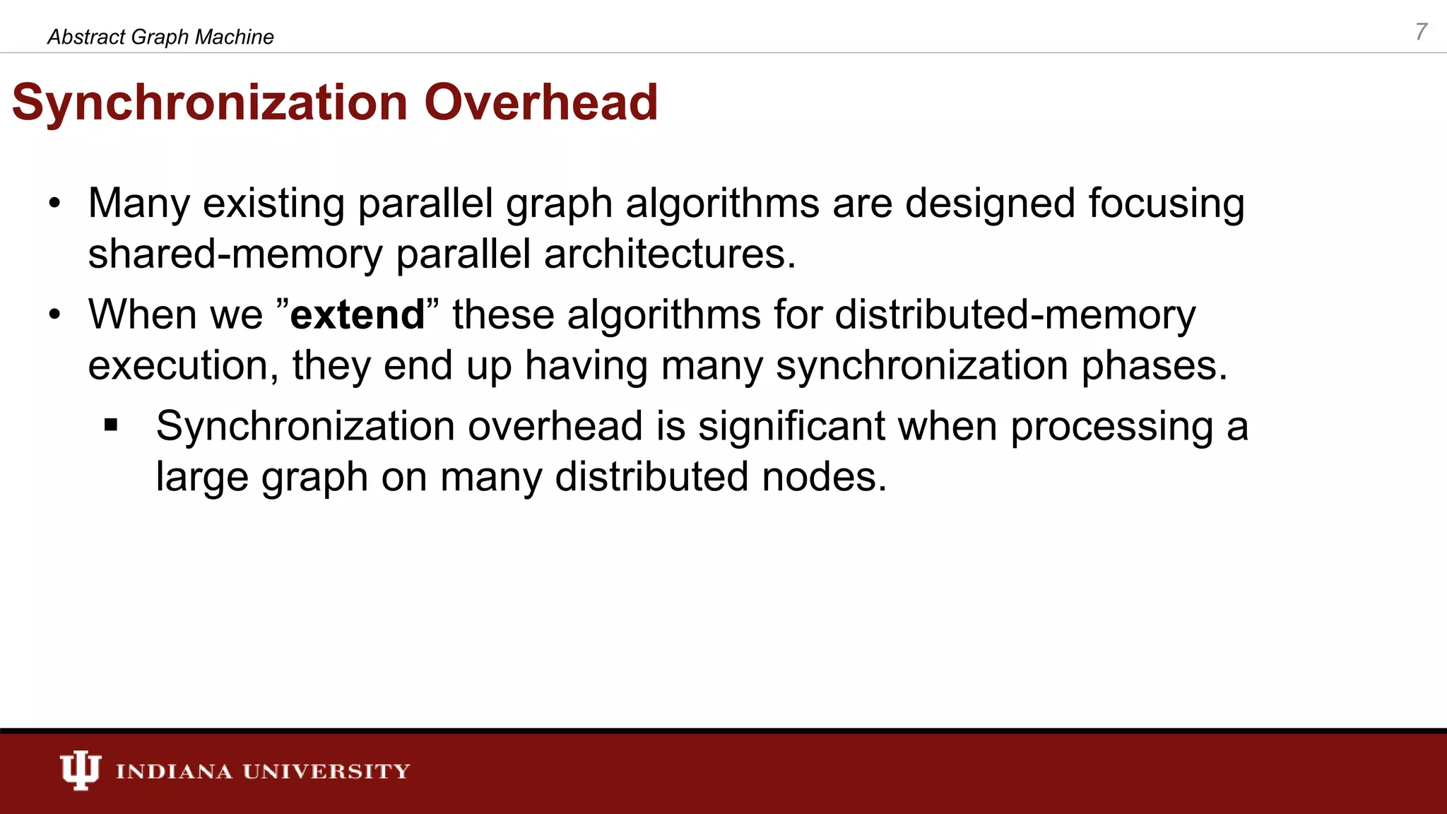 Synchronization Overhead • Many existing parallel graph algorithms are designed focusing shared-memory parallel architectures. • When we ”extend” these algorithms for distributed-memory execution, they end up having many synchronization phases.  Synchronization overhead is significant when processing a large graph on many distributed nodes. 7Abstract Graph Machine 