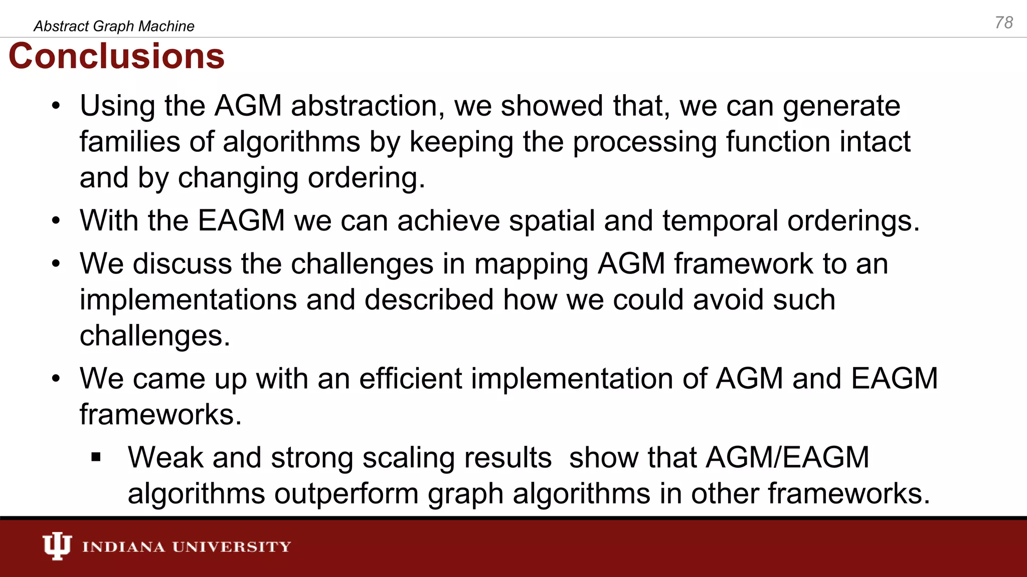 Conclusions • Using the AGM abstraction, we showed that, we can generate families of algorithms by keeping the processing function intact and by changing ordering. • With the EAGM we can achieve spatial and temporal orderings. • We discuss the challenges in mapping AGM framework to an implementations and described how we could avoid such challenges. • We came up with an efficient implementation of AGM and EAGM frameworks.  Weak and strong scaling results show that AGM/EAGM algorithms outperform graph algorithms in other frameworks. Abstract Graph Machine 78 