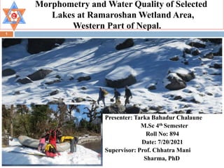 Morphometry and Water Quality of Selected
Lakes at Ramaroshan Wetland Area,
Western Part of Nepal.
1
Presenter: Tarka Bahadur Chalaune
M.Sc 4th Semester
Roll No: 894
Date: 7/20/2021
Supervisor: Prof. Chhatra Mani
Sharma, PhD
 