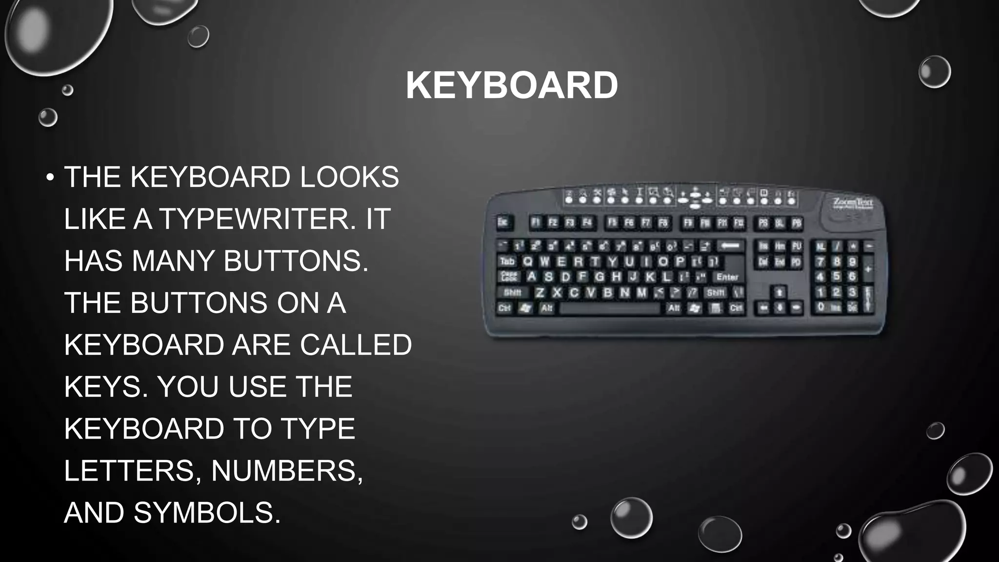 • THE KEYBOARD LOOKS
LIKE A TYPEWRITER. IT
HAS MANY BUTTONS.
THE BUTTONS ON A
KEYBOARD ARE CALLED
KEYS. YOU USE THE
KEYBOARD TO TYPE
LETTERS, NUMBERS,
AND SYMBOLS.
KEYBOARD
 