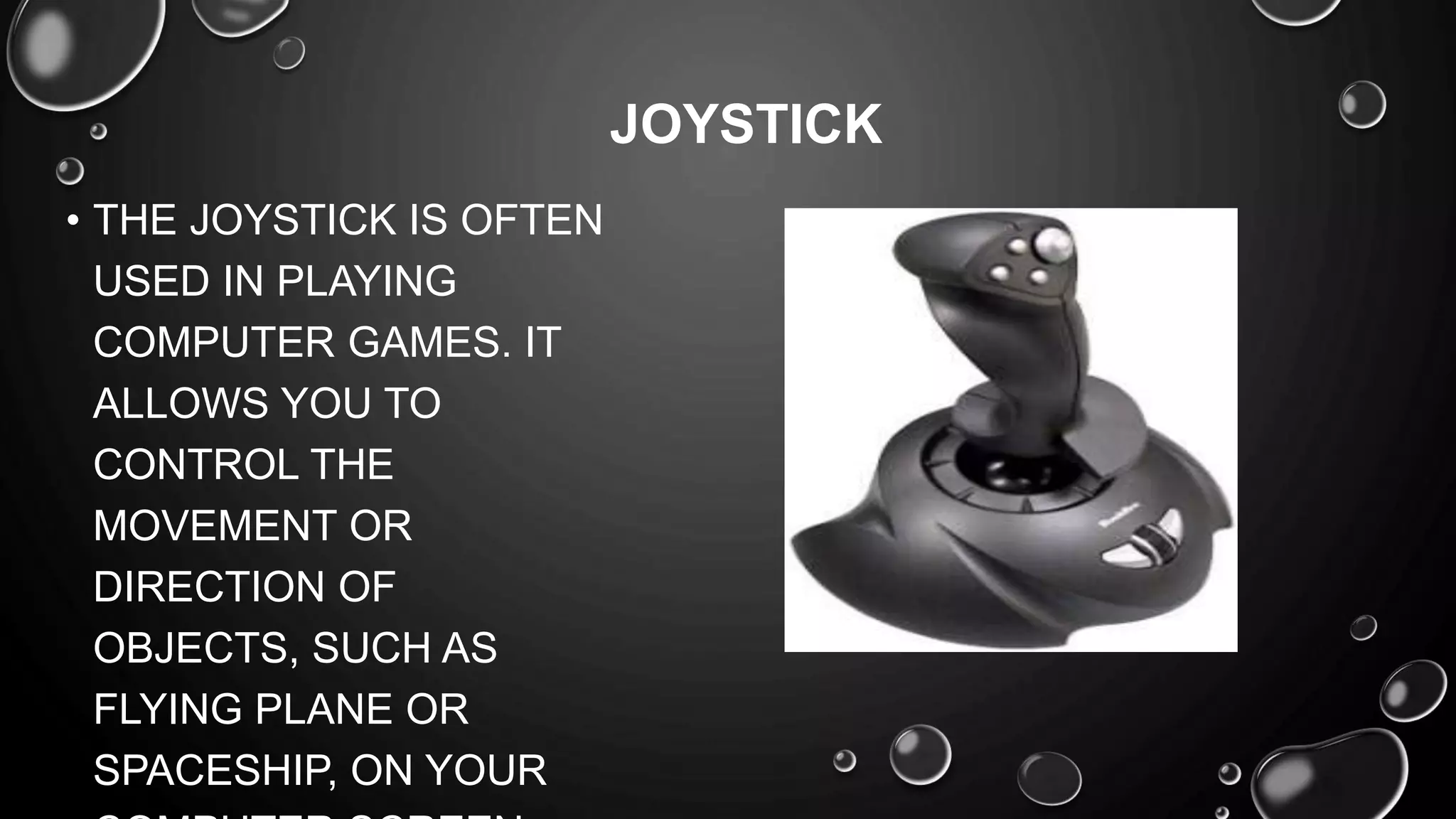• THE JOYSTICK IS OFTEN
USED IN PLAYING
COMPUTER GAMES. IT
ALLOWS YOU TO
CONTROL THE
MOVEMENT OR
DIRECTION OF
OBJECTS, SUCH AS
FLYING PLANE OR
SPACESHIP, ON YOUR
JOYSTICK
 