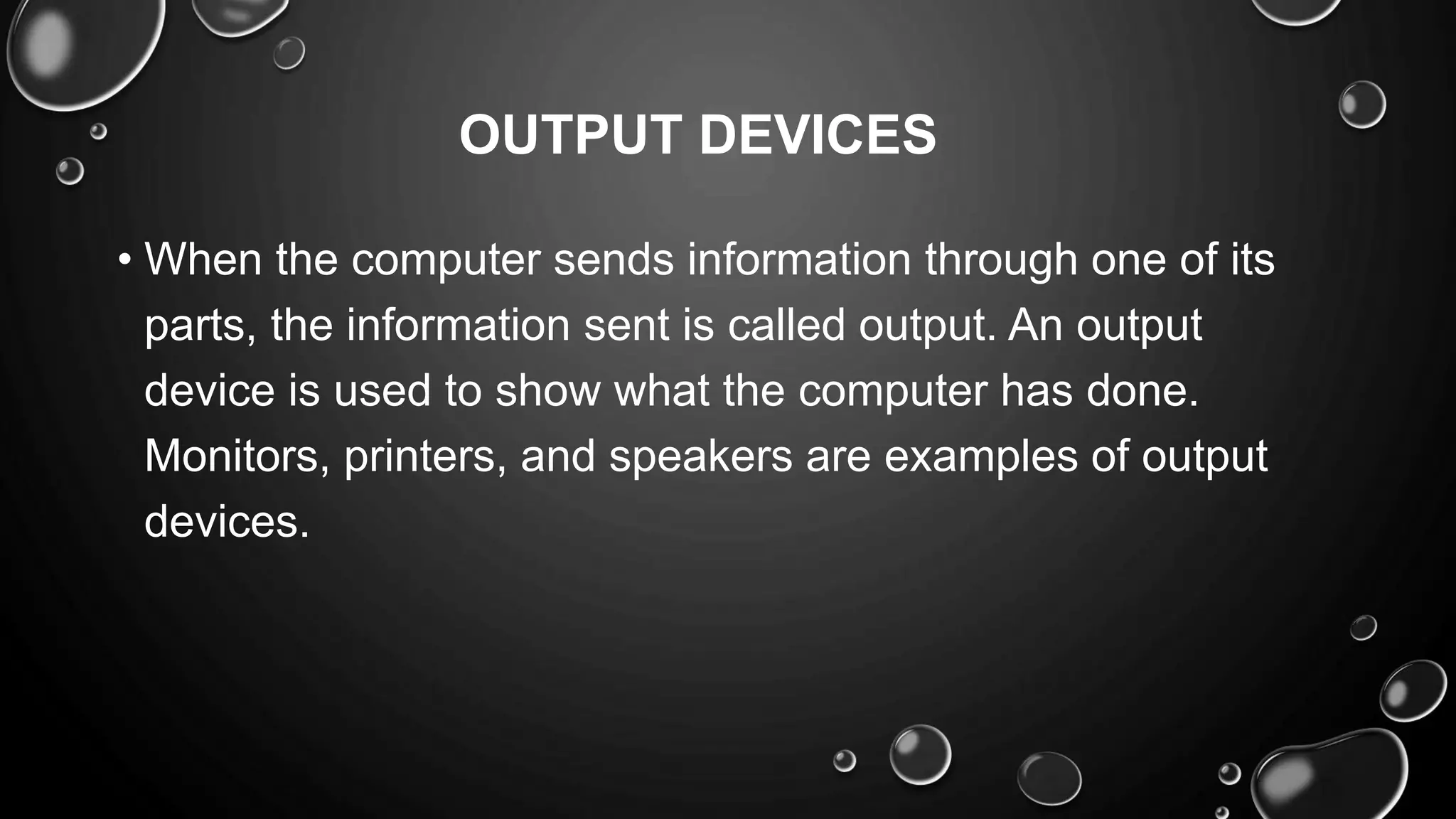 OUTPUT DEVICES
• When the computer sends information through one of its
parts, the information sent is called output. An output
device is used to show what the computer has done.
Monitors, printers, and speakers are examples of output
devices.
 