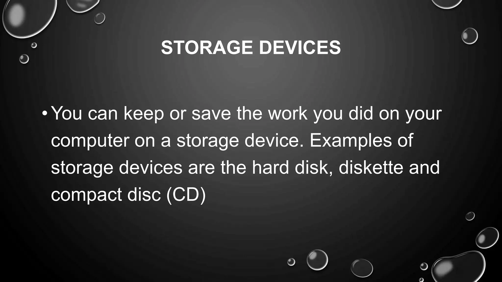 STORAGE DEVICES
•You can keep or save the work you did on your
computer on a storage device. Examples of
storage devices are the hard disk, diskette and
compact disc (CD)
 