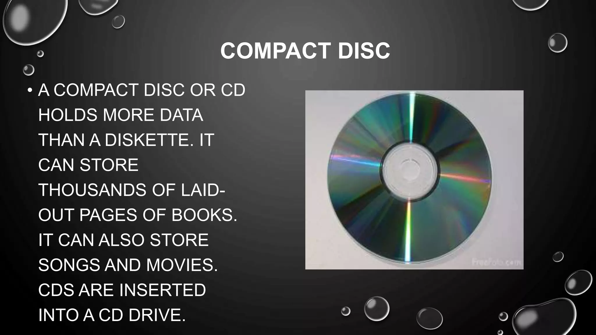 • A COMPACT DISC OR CD
HOLDS MORE DATA
THAN A DISKETTE. IT
CAN STORE
THOUSANDS OF LAID-
OUT PAGES OF BOOKS.
IT CAN ALSO STORE
SONGS AND MOVIES.
CDS ARE INSERTED
INTO A CD DRIVE.
COMPACT DISC
 