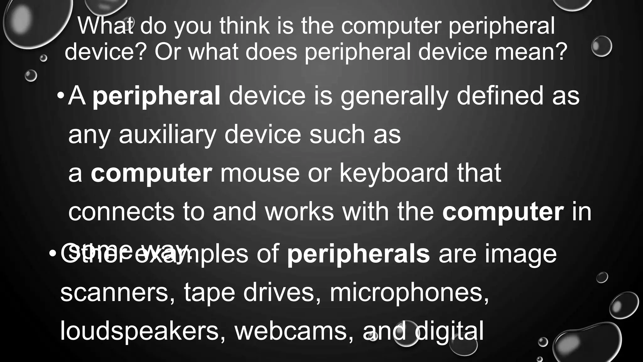 What do you think is the computer peripheral
device? Or what does peripheral device mean?
•A peripheral device is generally defined as
any auxiliary device such as
a computer mouse or keyboard that
connects to and works with the computer in
some way.
•Other examples of peripherals are image
scanners, tape drives, microphones,
loudspeakers, webcams, and digital
 