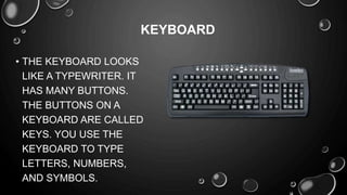 • THE KEYBOARD LOOKS
LIKE A TYPEWRITER. IT
HAS MANY BUTTONS.
THE BUTTONS ON A
KEYBOARD ARE CALLED
KEYS. YOU USE THE
KEYBOARD TO TYPE
LETTERS, NUMBERS,
AND SYMBOLS.
KEYBOARD
 