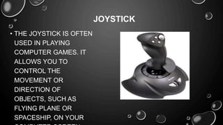 • THE JOYSTICK IS OFTEN
USED IN PLAYING
COMPUTER GAMES. IT
ALLOWS YOU TO
CONTROL THE
MOVEMENT OR
DIRECTION OF
OBJECTS, SUCH AS
FLYING PLANE OR
SPACESHIP, ON YOUR
JOYSTICK
 