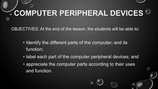 COMPUTER PERIPHERAL DEVICES
OBJECTIVES: At the end of the lesson, the students will be able to:
• Identify the different parts of the computer; and its
function;
• label each part of the computer peripheral devices; and
• appreciate the computer parts according to their uses
and function.
 