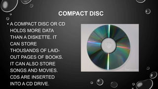 • A COMPACT DISC OR CD
HOLDS MORE DATA
THAN A DISKETTE. IT
CAN STORE
THOUSANDS OF LAID-
OUT PAGES OF BOOKS.
IT CAN ALSO STORE
SONGS AND MOVIES.
CDS ARE INSERTED
INTO A CD DRIVE.
COMPACT DISC
 