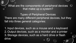 What are the components of peripheral devices
that make up a system?
Types of Peripheral Devices
There are many different peripheral devices, but they
fall into three general categories:
1. Input devices, such as a mouse and a keyboard
2. Output devices, such as a monitor and a printer
3. Storage devices, such as a hard drive or flash
drive
 