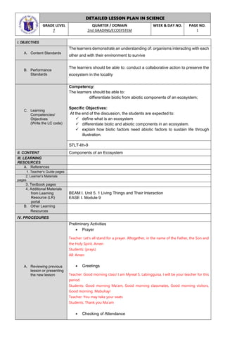 DETAILED LESSON PLAN IN SCIENCE
GRADE LEVEL
7
QUARTER / DOMAIN
2nd GRADING/ECOSYSTEM
WEEK & DAY NO. PAGE NO.
1
I. OBJECTIVES
A. Content Standards
The learners demonstrate an understanding of: organisms interacting with each
other and with their environment to survive
B. Performance
Standards
The learners should be able to: conduct a collaborative action to preserve the
ecosystem in the locality
C. Learning
Competencies/
Objectives
(Write the LC code)
Competency:
The learners should be able to:
differentiate biotic from abiotic components of an ecosystem;
Specific Objectives:
At the end of the discussion, the students are expected to:
 define what is an ecosystem
 differentiate biotic and abiotic components in an ecosystem.
 explain how biotic factors need abiotic factors to sustain life through
illustration.
S7LT-IIh-9
II. CONTENT Components of an Ecosystem
III. LEARNING
RESOURCES
A. References
1. Teacher’s Guide pages
2. Learner’s Materials
pages
3. Textbook pages
4. Additional Materials
from Learning
Resource (LR)
portal
BEAM I. Unit 5. 1 Living Things and Their Interaction
EASE I. Module 9
B. Other Learning
Resources
IV. PROCEDURES
A. Reviewing previous
lesson or presenting
the new lesson
Preliminary Activities
 Prayer
Teacher: Let’s all stand for a prayer. Altogether, in the name of the Father, the Son and
the Holy Spirit. Amen
Students: (prays)
All: Amen
 Greetings
Teacher: Good morning class! I am Myreal S. Labingguisa, I will be your teacher for this
period.
Students: Good morning Ma’am, Good morning classmates, Good morning visitors,
Good morning. Mabuhay!
Teacher: You may take your seats
Students: Thank you Ma’am
 Checking of Attendance
 