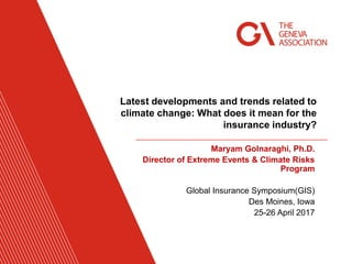 Maryam Golnaraghi, Ph.D.
Director of Extreme Events & Climate Risks
Program
Global Insurance Symposium(GIS)
Des Moines, Iowa
25-26 April 2017
Latest developments and trends related to
climate change: What does it mean for the
insurance industry?
 