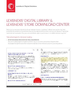 LEXISNEXIS®
DIGITAL LIBRARY &
LEXISNEXIS®
STORE DOWNLOAD CENTER
When you use the latest OverDrive Read®
eReader features, LexisNexis®
eBooks look and feel more like
printed books and deliver functionality that only the digital world can offer, such as Lexis Advance®
hyperlinks
and electronic annotation. Plus, you can read eBooks right in your browser—no added software required.*
Take advantage of in-browser reading
1.	 INTUITIVE NAVIGATION GIVES YOU REAL CONVENIENCE.
	 See your reading progress at a glance with the easy-to-use menu and seek bar. Drag the slider
	 to navigate through the book, then select the small dot on the seek bar to return to your last position.
LexisNexis®
Digital Solutions
 
