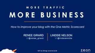 bit.ly/blog-scorecard
M O R E T R A F F I C
How to improve your blog with the One Metric Scorecard
RENEE GIRARD
@renee_girard
M O R E B U S I N E S S
LINDSIE NELSON
@lindsiemiche
 