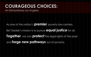 COURAGEOUS CHOICES:
An Extraordinary Los Angeles




 As one of the nation’s premier poverty law centers,

 Bet Tzedek’s mission is to pursue equal   justice for all.
 Together, we can protect the legal rights of the poor
 and forge   new pathways out of poverty.
 
