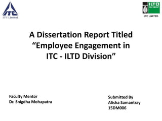 A Dissertation Report Titled
“Employee Engagement in
ITC - ILTD Division”
Submitted By
Alisha Samantray
15DM006
Faculty Mentor
Dr. Snigdha Mohapatra
 
