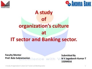 A study
of
organization’s culture
at
IT sector and Banking sector.
Submitted By
N V Jagadeesh Kumar T
15DM016
A study of organization’s culture at IT sector and Banking sector. 1
Faculty Mentor
Prof. Bala Subramanian
 