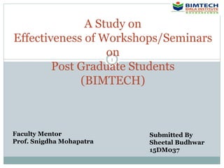 1
A Study on
Effectiveness of Workshops/Seminars
on
Post Graduate Students
(BIMTECH)
Submitted By
Sheetal Budhwar
15DM037
Faculty Mentor
Prof. Snigdha Mohapatra
 