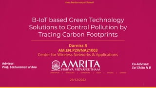 AMRITAPURI | BENGALURU | COIMBATORE | KOCHI | MYSURU | CHENNAI
B-IoT based Green Technology
Solutions to Control Pollution by
Tracing Carbon Footprints
Darniss R
AM.EN.P2WNA21003
Center for Wireless Networks & Applications
1
29/12/2022
Aum Amriteswaryai Namah
Advisor:
Prof. Sethuraman N Rao
Co-Advisor:
Sai Shibu N B
 