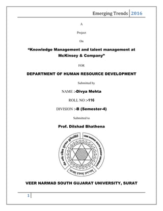 Emerging Trends 2016
1
A
Project
On
“Knowledge Management and talent management at
McKinsey & Company”
FOR
DEPARTMENT OF HUMAN RESOURCE DEVELOPMENT
Submitted by
NAME :-Divya Mehta
ROLL NO :-116
DIVISION :-B (Semester-4)
Submitted to
Prof. Dilshad Bhathena
VEER NARMAD SOUTH GUJARAT UNIVERSITY, SURAT
 