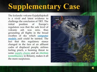 Supplementary Case  The Icelandic volcano Eyjafjallajokull is a vivid and latest evidence to challenge the conclusion of TRT. The initial position of Europe’s regulators was that the safe level of volcanic ash was zero, thus grounding all flights in the broad swathes of sky which computer models said could be tainted. The fact that this regulatory stance changed in the face of an affluent cadre of displaced people, airlines feeling pinch, a looming threat to some supply chains and an election (constituency in Britain), makes it all the more suspicious.