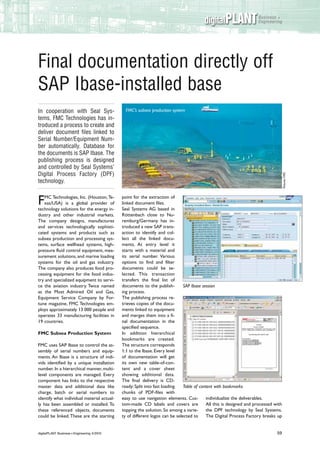 digitalPLANT Business +
                                                                                                     Engineering




Final documentation directly off
SAP Ibase-installed base
In cooperation with Seal Sys-                  FMC’s subsea production system
tems, FMC Technologies has in-
troduced a process to create and
deliver document files linked to
Serial Number/Equipment Num-
ber automatically. Database for
the documents is SAP Ibase. The
publishing process is designed
and controlled by Seal Systems’
Digital Process Factory (DPF)




                                                                                                                                    Pictures: FMC
technology.

   MC Technologies, Inc. (Houston, Te-       point for the extraction of
F  xas/USA) is a global provider of
technology solutions for the energy in-
                                             linked document files.
                                             Seal Systems AG based in
dustry and other industrial markets.         Röttenbach close to Nu-
The company designs, manufactures            remburg/Germany has in-
and services technologically sophisti-       troduced a new SAP trans-
cated systems and products such as           action to identify and col-
subsea production and processing sys-        lect all the linked docu-
tems, surface wellhead systems, high-        ments. At entry level it
pressure fluid control equipment, mea-       starts with a material and
surement solutions, and marine loading       its serial number. Various
systems for the oil and gas industry.        options to find and filter
The company also produces food pro-          documents could be se-
cessing equipment for the food indus-        lected. This transaction
try and specialized equipment to servi-      transfers the final list of
ce the aviation industry. Twice named        documents to the publish-        SAP Ibase session
as the Most Admired Oil and Gas,             ing process.
Equipment Service Company by For-            The publishing process re-
tune magazine, FMC Technologies em-          trieves copies of the docu-
ploys approximately 13 000 people and        ments linked to equipment
operates 33 manufacturing facilities in      and merges them into a fi-
19 countries.                                nal documentation in the
                                             specified sequence.
FMC Subsea Production System                 In addition hierarchical
                                             bookmarks are created.
FMC uses SAP Ibase to control the as-        The structure corresponds
sembly of serial numbers and equip-          1:1 to the Ibase. Every level
ments. An Ibase is a structure of indi-      of documentation will get
vids identified by a unique installation     its own new table-of-con-
number. In a hierarchical manner, multi-     tent and a cover sheet
level components are managed. Every          showing additional data.
component has links to the respective        The final delivery is CD-
master data and additional data like         ready: Split into fast loading   Table of content with bookmarks
charge, batch or serial numbers to           chunks of PDF-files with
identify what individual material actual-    easy to use navigation elements. Cus-        individualize the deliverables.
ly has been assembled or installed. To       tom-made CD labels and covers are            All this is designed and processed with
these referenced objects, documents          topping the solution. So among a varie-      the DPF technology by Seal Systems.
could be linked. These are the starting      ty of different logos can be selected to     The Digital Process Factory breaks up


digitalPLANT Business + Engineering 4/2010                                                                                    59
 