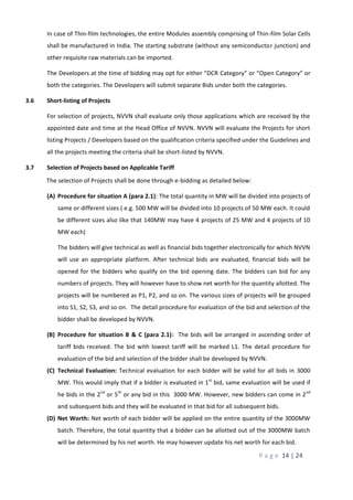 P a g e 14 | 24
In case of Thin-film technologies, the entire Modules assembly comprising of Thin-film Solar Cells
shall be manufactured in India. The starting substrate (without any semiconductor junction) and
other requisite raw materials can be imported.
The Developers at the time of bidding may opt for either “DCR Category” or “Open Category” or
both the categories. The Developers will submit separate Bids under both the categories.
3.6 Short-listing of Projects
For selection of projects, NVVN shall evaluate only those applications which are received by the
appointed date and time at the Head Office of NVVN. NVVN will evaluate the Projects for short
listing Projects / Developers based on the qualification criteria specified under the Guidelines and
all the projects meeting the criteria shall be short-listed by NVVN.
3.7 Selection of Projects based on Applicable Tariff
The selection of Projects shall be done through e-bidding as detailed below:
(A) Procedure for situation A (para 2.1): The total quantity in MW will be divided into projects of
same or different sizes ( e.g. 500 MW will be divided into 10 projects of 50 MW each. It could
be different sizes also like that 140MW may have 4 projects of 25 MW and 4 projects of 10
MW each)
The bidders will give technical as well as financial bids together electronically for which NVVN
will use an appropriate platform. After technical bids are evaluated, financial bids will be
opened for the bidders who qualify on the bid opening date. The bidders can bid for any
numbers of projects. They will however have to show net worth for the quantity allotted. The
projects will be numbered as P1, P2, and so on. The various sizes of projects will be grouped
into S1, S2, S3, and so on. The detail procedure for evaluation of the bid and selection of the
bidder shall be developed by NVVN.
(B) Procedure for situation B & C (para 2.1): The bids will be arranged in ascending order of
tariff bids received. The bid with lowest tariff will be marked L1. The detail procedure for
evaluation of the bid and selection of the bidder shall be developed by NVVN.
(C) Technical Evaluation: Technical evaluation for each bidder will be valid for all bids in 3000
MW. This would imply that if a bidder is evaluated in 1st
bid, same evaluation will be used if
he bids in the 2nd
or 5th
or any bid in this 3000 MW. However, new bidders can come in 2nd
and subsequent bids and they will be evaluated in that bid for all subsequent bids.
(D) Net Worth: Net worth of each bidder will be applied on the entire quantity of the 3000MW
batch. Therefore, the total quantity that a bidder can be allotted out of the 3000MW batch
will be determined by his net worth. He may however update his net worth for each bid.
 