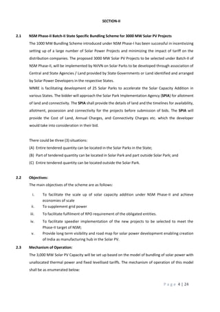 P a g e 4 | 24
SECTION-II
2.1 NSM Phase-II Batch-II State Specific Bundling Scheme for 3000 MW Solar PV Projects
The 1000 MW Bundling Scheme introduced under NSM Phase-I has been successful in incentivizing
setting up of a large number of Solar Power Projects and minimizing the impact of tariff on the
distribution companies. The proposed 3000 MW Solar PV Projects to be selected under Batch-II of
NSM Phase-II, will be implemented by NVVN on Solar Parks to be developed through association of
Central and State Agencies / Land provided by State Governments or Land identified and arranged
by Solar Power Developers in the respective States.
MNRE is facilitating development of 25 Solar Parks to accelerate the Solar Capacity Addition in
various States. The bidder will approach the Solar Park Implementation Agency (SPIA) for allotment
of land and connectivity. The SPIA shall provide the details of land and the timelines for availability,
allotment, possession and connectivity for the projects before submission of bids. The SPIA will
provide the Cost of Land, Annual Charges, and Connectivity Charges etc. which the developer
would take into consideration in their bid.
There could be three (3) situations:
(A) Entire tendered quantity can be located in the Solar Parks in the State;
(B) Part of tendered quantity can be located in Solar Park and part outside Solar Park; and
(C) Entire tendered quantity can be located outside the Solar Park.
2.2 Objectives:
The main objectives of the scheme are as follows:
i. To facilitate the scale up of solar capacity addition under NSM Phase-II and achieve
economies of scale
ii. To supplement grid power
iii. To facilitate fulfilment of RPO requirement of the obligated entities.
iv. To facilitate speedier implementation of the new projects to be selected to meet the
Phase-II target of NSM;
v. Provide long term visibility and road map for solar power development enabling creation
of India as manufacturing hub in the Solar PV.
2.3 Mechanism of Operation:
The 3,000 MW Solar PV Capacity will be set up based on the model of bundling of solar power with
unallocated thermal power and fixed levellised tariffs. The mechanism of operation of this model
shall be as enumerated below:
 
