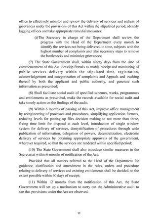 office to effectively monitor and review the delivery of services and redress of
grievances under the provisions of this Act within the stipulated period, identify
lagging offices and take appropriate remedial measures;


(i)The Secretary in charge of the Department shall review the
progress with the Head of the Department every month to
identify the services not being delivered in time, subjects with the
highest number of complaints and take necessary steps to remove
the bottlenecks and minimize grievances;


(7) The State Government shall, within ninety days from the date of
commencement of this Act, develop Portals to enable receipt and monitoring of
public services delivery within the stipulated time, registration,
acknowledgement and categorization of complaints and Appeals and tracking
thereof by both the applicant and public authority, and generate such
information as prescribed;


(8) Shall facilitate social audit of specified schemes, works, programmes
and entitlements as prescribed, make the records available for social audit and
take timely action on the findings of the audit;


(9) Within 6 months of passing of this Act, improve office management
by reengineering of processes and procedures, simplifying application formats,
reducing levels for putting up files decision making to not more than three,
fixing time limit for disposal at each level, introduction of single window
system for delivery of services, demystification of procedures through wide
publication of information, delegation of powers, decentralization, electronic
delivery of services by obtaining appropriate approvals of the government,
wherever required, so that the services are rendered within specified period;


(10) The State Government shall also introduce similar measures in the
Secretariat within 6 months of notification of the Act:


Provided that all matters referred to the Head of the Department for
guidance, clarification and amendment in the rules, orders and procedure
relating to delivery of services and existing entitlements shall be decided, to the
extent possible within 60 days of receipt;


(11) Within 12 months from the notification of this Act, the State
Government will set up a mechanism to carry out the Administrative audit to
see that provisions under the Act are observed.




11
 