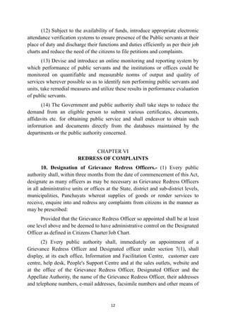 (12) Subject to the availability of funds, introduce appropriate electronic
attendance verification systems to ensure presence of the Public servants at their
place of duty and discharge their functions and duties efficiently as per their job
charts and reduce the need of the citizens to file petitions and complaints.


(13) Devise and introduce an online monitoring and reporting system by
which performance of public servants and the institutions or offices could be
monitored on quantifiable and measurable norms of output and quality of
services wherever possible so as to identify non performing public servants and
units, take remedial measures and utilize these results in performance evaluation
of public servants.


(14) The Government and public authority shall take steps to reduce the
demand from an eligible person to submit various certificates, documents,
affidavits etc. for obtaining public service and shall endeavor to obtain such
information and documents directly from the databases maintained by the
departments or the public authority concerned.


CHAPTER VI
 
REDRESS OF COMPLAINTS


10. Designation of Grievance Redress Officers.- (1) Every public
authority shall, within three months from the date of commencement of this Act,
designate as many officers as may be necessary as Grievance Redress Officers
in all administrative units or offices at the State, district and sub-district levels,
municipalities, Panchayats whereat supplies of goods or render services to
receive, enquire into and redress any complaints from citizens in the manner as
may be prescribed:


Provided that the Grievance Redress Officer so appointed shall be at least
one level above and be deemed to have administrative control on the Designated
Officer as defined in Citizens Charter/Job Chart.


(2) Every public authority shall, immediately on appointment of a
Grievance Redress Officer and Designated officer under section 7(1), shall
display, at its each office, Information and Facilitation Centre, customer care
centre, help desk, People's Support Centre and at the sales outlets, website and
at the office of the Grievance Redress Officer, Designated Officer and the
Appellate Authority, the name of the Grievance Redress Officer, their addresses
and telephone numbers, e-mail addresses, facsimile numbers and other means of


12
 