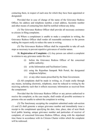 contacting them, in respect of each area for which they have been appointed or
designated:


Provided that in case of change of the name of the Grievance Redress
Officer, his address and telephone number, e-mail address, facsimile number
and other means of contacting him shall be notified without any delay.


(3) The Grievance Redress Officer shall provide all necessary assistance
to citizens in filing complaints.


(4) Where a complainant is unable to make a complaint in writing, the
Grievance Redress Officer shall render all reasonable assistance to the person
making the request orally to reduce the same in writing.


(5) The Grievances Redress Officer shall be responsible to take all such
steps as necessary to prevent repetitive grievances of similar nature.


11. Registration of Complaint.- (1) Any person can submit a complaint
in relation to any grievance under this Act-


(i) before the Grievance Redress Officer of the concerned
public authority;


(ii) at the Information and Facilitation Centre;


(iii) using the Rajasthan Sampark Web Portal, the designated
telephone helpline;


(iv) or any other means prescribed by the State Government.


(2) All complaints shall be made in writing, or, if made orally through
any means, including electronic, telephonic, must be reduced to writing by the
receiving authority such that it reflects necessary information as received from
the complainant:


Provided that the Grievance Redress Officer or any person authorized to
receive the complaint, as the case maybe, shall render all possible assistance to
persons who are unable to submit the complaint in writing.


(3) The functionary accepting the complaint submitted under sub-section
(1) and (2) shall generate a unique grievance number and immediately issue a
receipt to the complainant specifying the date, time, place, date of next block
level public hearing, unique grievance number and particulars of receiver of
complaint, of concerned Grievance Redress Officer, along with the stipulated
time frame in accordance with its Citizens Charter within which the complaint
will be redressed.




13
 