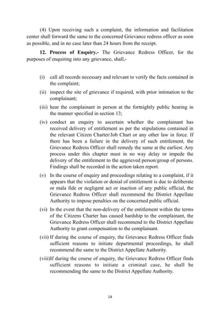 (4) Upon receiving such a complaint, the information and facilitation
center shall forward the same to the concerned Grievance redress officer as soon
as possible, and in no case later than 24 hours from the receipt.
	


12. Process of Enquiry.- The Grievance Redress Officer, for the
purposes of enquiring into any grievance, shall,-


(i) call all records necessary and relevant to verify the facts contained in
the complaint;


(ii) inspect the site of grievance if required, with prior intimation to the
complainant;


(iii) hear the complainant in person at the fortnightly public hearing in
the manner specified in section 13;


(iv) conduct an enquiry to ascertain whether the complainant has
received delivery of entitlement as per the stipulations contained in
the relevant Citizen Charter/Job Chart or any other law in force. If
there has been a failure in the delivery of such entitlement, the
Grievance Redress Officer shall remedy the same at the earliest. Any
process under this chapter must in no way delay or impede the
delivery of the entitlement to the aggrieved person/group of persons.
Findings shall be recorded in the action taken report.


(v) In the course of enquiry and proceedings relating to a complaint, if it
appears that the violation or denial of entitlement is due to deliberate
or mala fide or negligent act or inaction of any public official, the
Grievance Redress Officer shall recommend the District Appellate
Authority to impose penalties on the concerned public official.


(vi) In the event that the non-delivery of the entitlement within the terms
of the Citizens Charter has caused hardship to the complainant, the
Grievance Redress Officer shall recommend to the District Appellate
Authority to grant compensation to the complainant.


(vii) If during the course of enquiry, the Grievance Redress Officer finds
sufficient reasons to initiate departmental proceedings, he shall
recommend the same to the District Appellate Authority.


(viii)If during the course of enquiry, the Grievance Redress Officer finds
sufficient reasons to initiate a criminal case, he shall be
recommending the same to the District Appellate Authority.




14
 