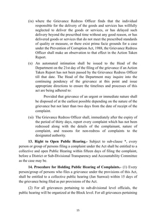 (ix) where the Grievance Redress Officer finds that the individual
responsible for the delivery of the goods and services has willfully
neglected to deliver the goods or services, or has delayed such
delivery beyond the prescribed time without any good reason, or has
delivered goods or services that do not meet the prescribed standards
of quality or measure, or there exist prima facie grounds for a case
under the Prevention of Corruption Act, 1988, the Grievance Redress
Officer shall make an observation to that effect in the Action Taken
Report.


(x) An automated intimation shall be issued to the Head of the
Department on the 21st day of the filing of the grievance if an Action
Taken Report has not been passed by the Grievance Redress Officer
till that date. The Head of the Department may inquire into the
continuing pendency of the grievance at this point and issue
appropriate directions to ensure the timelines and processes of this
act are being adhered to:


Provided that grievance of an urgent or immediate nature shall
be disposed of at the earliest possible depending on the nature of the
grievance but not later than two days from the date of receipt of the
complaint.


(xi) The Grievance Redress Officer shall, immediately after the expiry of
the period of thirty days, report every complaint which has not been
redressed along with the details of the complainant, nature of
complaint, and reasons for non-redress of complaints to the
designated authority.


13. Right to Open Public Hearing.- Subject to sub-clause *, every
person or group of persons filing a complaint under the Act shall be entitled to a
collective and open Public Hearing within fifteen days of filing the complaint,
before a District or Sub-Divisional Transparency and Accountability Committee
as the case may be.


14. Procedure for Holding Public Hearing of Complaints.- (1) Every
person/group of persons who files a grievance under the provisions of this Act,
shall be entitled to a collective public hearing (Jan Sunwai) within 15 days of
the grievance being filed as per provisions of the Act.


(2) For all grievances pertaining to sub-divisional level officials, the
public hearing will be organized at the Block level. For all grievances pertaining


15
 