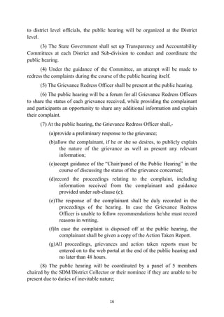 to district level officials, the public hearing will be organized at the District
level.


(3) The State Government shall set up Transparency and Accountability
Committees at each District and Sub-division to conduct and coordinate the
public hearing.


(4) Under the guidance of the Committee, an attempt will be made to
redress the complaints during the course of the public hearing itself.


(5) The Grievance Redress Officer shall be present at the public hearing.


(6) The public hearing will be a forum for all Grievance Redress Officers
to share the status of each grievance received, while providing the complainant
and participants an opportunity to share any additional information and explain
their complaint.


(7) At the public hearing, the Grievance Redress Officer shall,-


(a)provide a preliminary response to the grievance;


(b)allow the complainant, if he or she so desires, to publicly explain
the nature of the grievance as well as present any relevant
information;


(c)accept guidance of the “Chair/panel of the Public Hearing” in the
course of discussing the status of the grievance concerned;


(d)record the proceedings relating to the complaint, including
information received from the complainant and guidance
provided under sub-clause (c);


(e)The response of the complainant shall be duly recorded in the
proceedings of the hearing. In case the Grievance Redress
Officer is unable to follow recommendations he/she must record
reasons in writing.


(f)In case the complaint is disposed off at the public hearing, the
complainant shall be given a copy of the Action Taken Report.


(g)All proceedings, grievances and action taken reports must be
entered on to the web portal at the end of the public hearing and
no later than 48 hours.
	


(8) The public hearing will be coordinated by a panel of 5 members
chaired by the SDM/District Collector or their nominee if they are unable to be
present due to duties of inevitable nature;




16
 