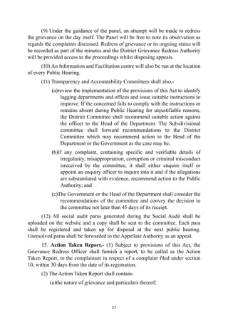 (9) Under the guidance of the panel, an attempt will be made to redress
the grievance on the day itself. The Panel will be free to note its observation as
regards the complaints discussed. Redress of grievance or its ongoing status will
be recorded as part of the minutes and the District Grievance Redress Authority
will be provided access to the proceedings whilst disposing appeals.


(10) An Information and Facilitation centre will also be run at the location
of every Public Hearing.


(11) Transparency and Accountability Committees shall also,-


(a)review the implementation of the provisions of this Act to identify
lagging departments and offices and issue suitable instructions to
improve. If the concerned fails to comply with the instructions or
remains absent during Public Hearing for unjustifiable reasons,
the District Committee shall recommend suitable action against
the officer to the Head of the Department. The Sub-divisional
committee shall forward recommendations to the District
Committee which may recommend action to the Head of the
Department or the Government as the case may be;


(b)If any complaint, containing specific and verifiable details of
irregularity, misappropriation, corruption or criminal misconduct
isreceived by the committee, it shall either enquire itself or
appoint an enquiry officer to inquire into it and if the allegations
are substantiated with evidence, recommend action to the Public
Authority; and


(c)The Government or the Head of the Department shall consider the
recommendations of the committee and convey the decision to
the committee not later than 45 days of its receipt.


(12) All social audit paras generated during the Social Audit shall be
uploaded on the website and a copy shall be sent to the committee. Each para
shall be registered and taken up for disposal at the next public hearing.
Unresolved paras shall be forwarded to the Appellate Authority as an appeal.


15. Action Taken Report.- (1) Subject to provisions of this Act, the
Grievance Redress Officer shall furnish a report, to be called as the Action
Taken Report, to the complainant in respect of a complaint filed under section
10, within 30 days from the date of its registration.


(2) The Action Taken Report shall contain-


(a)the nature of grievance and particulars thereof;




17
 
