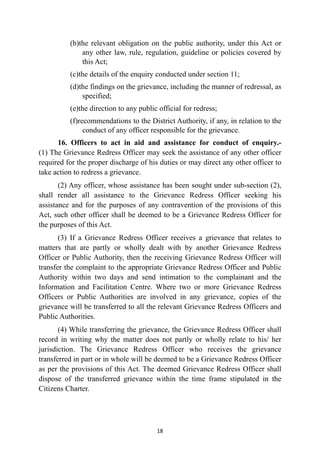 (b)the relevant obligation on the public authority, under this Act or
any other law, rule, regulation, guideline or policies covered by
this Act;


(c)the details of the enquiry conducted under section 11;


(d)the findings on the grievance, including the manner of redressal, as
specified;


(e)the direction to any public official for redress;


(f)recommendations to the District Authority, if any, in relation to the
conduct of any officer responsible for the grievance.


16. Officers to act in aid and assistance for conduct of enquiry.-
(1) The Grievance Redress Officer may seek the assistance of any other officer
required for the proper discharge of his duties or may direct any other officer to
take action to redress a grievance.


(2) Any officer, whose assistance has been sought under sub-section (2),
shall render all assistance to the Grievance Redress Officer seeking his
assistance and for the purposes of any contravention of the provisions of this
Act, such other officer shall be deemed to be a Grievance Redress Officer for
the purposes of this Act.


(3) If a Grievance Redress Officer receives a grievance that relates to
matters that are partly or wholly dealt with by another Grievance Redress
Officer or Public Authority, then the receiving Grievance Redress Officer will
transfer the complaint to the appropriate Grievance Redress Officer and Public
Authority within two days and send intimation to the complainant and the
Information and Facilitation Centre. Where two or more Grievance Redress
Officers or Public Authorities are involved in any grievance, copies of the
grievance will be transferred to all the relevant Grievance Redress Officers and
Public Authorities.


(4) While transferring the grievance, the Grievance Redress Officer shall
record in writing why the matter does not partly or wholly relate to his/ her
jurisdiction. The Grievance Redress Officer who receives the grievance
transferred in part or in whole will be deemed to be a Grievance Redress Officer
as per the provisions of this Act. The deemed Grievance Redress Officer shall
dispose of the transferred grievance within the time frame stipulated in the
Citizens Charter.




18
 