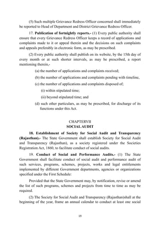 (5) Such multiple Grievance Redress Officer concerned shall immediately
be reported to Head of Department and District Grievance Redress Officer.


17. Publication of fortnightly reports.- (1) Every public authority shall
ensure that every Grievance Redress Officer keeps a record of applications and
complaints made to it or appeal therein and the decisions on such complaints
and appeals preferably in electronic form, as may be prescribed.


(2) Every public authority shall publish on its website, by the 15th day of
every month or at such shorter intervals, as may be prescribed, a report
mentioning therein,-


(a) the number of applications and complaints received;


(b) the number of applications and complaints pending with timeline,


(c) the number of applications and complaints disposed of;


(i) within stipulated time;


(ii) beyond stipulated time; and


(d) such other particulars, as may be prescribed, for discharge of its
functions under this Act.


CHAPTERVII
 
SOCIALAUDIT


18. Establishment of Society for Social Audit and Transparency
(Rajasthan).- The State Government shall establish Society for Social Audit
and Transparency (Rajasthan), as a society registered under the Societies
Registration Act, 1860, to facilitate conduct of social audits.


19. Conduct of Social and Performance Audits.- (1) The State
Government shall facilitate conduct of social audit and performance audit of
such services, programs, schemes, projects, works and legal entitlements
implemented by different Government departments, agencies or organizations
specified under the First Schedule:


Provided that the State Government may, by notification, revise or amend
the list of such programs, schemes and projects from time to time as may be
required.


(2) The Society for Social Audit and Transparency (Rajasthan)shall at the
beginning of the year, frame an annual calendar to conduct at least one social


19
 