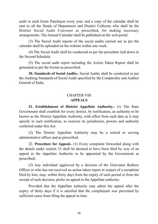audit in each Gram Panchayat every year, and a copy of the calendar shall be
sent to all the Heads of Department and District Collector who shall be the
District Social Audit Convener as prescribed, for making necessary
arrangements. The Annual Calendar shall be published on the web portal.


(3) The Social Audit reports of the social audits carried out as per the
calendar shall be uploaded on the website within one week.


(4) The Social Audit shall be conducted as per the procedure laid down in
the Second Schedule.


(5) The social audit report including the Action Taken Report shall be
generated as per the format as prescribed.


20. Standards of Social Audits.- Social Audits shall be conducted as per
the Auditing Standards of Social Audit specified by the Comptroller and Auditor
General of India.


CHAPTER VIII
 
APPEALS


21. Establishment of District Appellate Authority.- (1) The State
Government shall establish for every district, by notification, an authority to be
known as the District Appellate Authority, with effect from such date as it may
specify in such notification, to exercise its jurisdiction, powers and authority
conferred under this Act.


(2) The District Appellate Authority may be a retired or serving
administrative officer and as prescribed.


22. Procedure for Appeal.- (1) Every complaint forwarded along with
the details under section 13 shall be deemed to have been filed by way of an
appeal to the Appellate Authority to be appointed by the Government as
prescribed;


(2) Any individual aggrieved by a decision of the Grievance Redress
Officer or who has not received an action taken report in respect of a complaint
filed by him, may, within thirty days from the expiry of such period or from the
receipt of such decision, prefer an appeal to the Appellate authority:


Provided that the Appellate authority may admit the appeal after the
expiry of thirty days if it is satisfied that the complainant was prevented by
sufficient cause from filing the appeal in time.




20
 