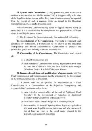25. Appeals to the Commission.- (1) Any person who, does not receive a
decision within the time specified in section 22(6) or is aggrieved by a decision
of the Appellate Authority may within thirty days from the expiry of such period
from the receipt of such a decision prefer an appeal to the Rajasthan
Transparency and Accountability commission:


Provided that the Commission may admit the appeal after the expiry of
thirty days if it is satisfied that the complainant was prevented by sufficient
cause from filing the appeal in time.


(2) The decision of the Commission under this section shall be binding.


26. Establishment of the Commission.- The State Government shall
constitute, by notification, a Commission to be known as the Rajasthan
Transparency and Social Accountability Commission to exercise the
jurisdiction, power and authority conferred under this Act.


27. Composition of the Commission.- The Commission shall consist
of,-


(a)
	
a Chief Commissioner; and


(b)
	
such number of Commissioners as may be prescribed from time
to time, out of which at least one each shall be from amongst
Scheduled Castes, Scheduled Tribes and Women.


28. Terms and conditions and qualifications of appointment.- (1) The
Chief Commissioner and Commissioners shall be appointed by the Government
on the terms and conditions as prescribed.


(2) A person shall not be qualified for appointment as a Chief
Commissioner or a Commissioner of the Rajasthan Transparency and
Accountability Commission unless he is,-


(a)
	
Any retired or serving officer of the rank of Additional Chief
Secretary to the Government of Rajasthan or Additional
Secretary to the Government of India or above;


(b) he is or has been a District Judge for at least ten years; or


(c)
	
is an eminent person with a post-graduate degree recognized for
the work towards public service in the area and who has worked
for at least ten years in the social sector relevant to the
prevention or redress of grievances.




23
 