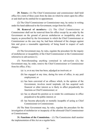 29. Tenure.- (1) The Chief Commissioner and commissioner shall hold
office for a term of three years from the date on which he enters upon his office
or and shall not be entitled for re-appointment.


(2) The Chief Commissioner or Commissioner may, by notice in writing
under his hand addressed to the Government, resign from his office.


30. Removal of members.- (1) The Chief Commissioner or
Commissioner shall not be removed from his office except by an order by the
Government on the ground of proven misbehavior or incapability after an
inquiry as prescribed by the Government in which the Chief Commissioner or
Commissioner as the case may be, had been informed of the charges against
him and given a reasonable opportunity of being heard in respect of such
charges.


(2) The Government may, by rules, regulate the procedure for the inquiry
of misbehavior or incapability of the Chief Commissioner or the Commissioner
referred to in sub-section (1).


(3) Notwithstanding anything contained in sub-section (2), the
Government may, by order, remove the Chief Commissioner or Commissioner
from his office, if he,-


(a)
	
is, or at any time has been, adjudged an insolvent; or


(b)
	
has engaged at any time, during his term of office, in any paid
employment; or


(c)
	
has been convicted of an offence which, in the opinion of the
Government, involves moral turpitude; (d) has acquired such
financial or other interest as is likely to affect prejudicially his
functions as Chief Commissioner; or


(e)
	
has so abused his position as to render his continuance in office
prejudicial to the public interest; or


(f)
	
has become physically or mentally incapable of acting as Chief
Commissioner or Commissioner.


(4) The State Government may, by rules, regulate the procedure for the
investigation of misbehavior or incapacity of the aforesaid Chief Commissioner
or Commissioners.


31. Functions of the Commission.- (1) The Commission shall monitor
the implementation of this Act on a regular basis.




24
 