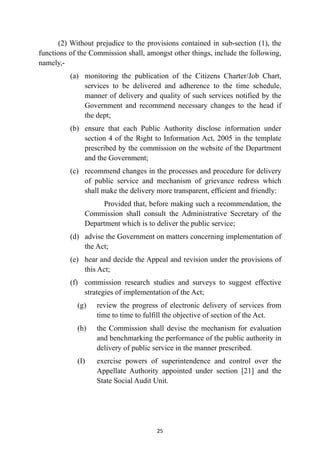 (2) Without prejudice to the provisions contained in sub-section (1), the
functions of the Commission shall, amongst other things, include the following,
namely,-


(a)
	
monitoring the publication of the Citizens Charter/Job Chart,
services to be delivered and adherence to the time schedule,
manner of delivery and quality of such services notified by the
Government and recommend necessary changes to the head if
the dept;


(b)
	
ensure that each Public Authority disclose information under
section 4 of the Right to Information Act, 2005 in the template
prescribed by the commission on the website of the Department
and the Government;


(c)
	
recommend changes in the processes and procedure for delivery
of public service and mechanism of grievance redress which
shall make the delivery more transparent, efficient and friendly:


Provided that, before making such a recommendation, the
Commission shall consult the Administrative Secretary of the
Department which is to deliver the public service;


(d)
	
advise the Government on matters concerning implementation of
the Act;


(e)
	
hear and decide the Appeal and revision under the provisions of
this Act;


(f)
	
commission research studies and surveys to suggest effective
strategies of implementation of the Act;


(g)
	
review the progress of electronic delivery of services from
time to time to fulfill the objective of section of the Act.


(h)
	
the Commission shall devise the mechanism for evaluation
and benchmarking the performance of the public authority in
delivery of public service in the manner prescribed.


(I)
	
exercise powers of superintendence and control over the
Appellate Authority appointed under section [21] and the
State Social Audit Unit.




25
 