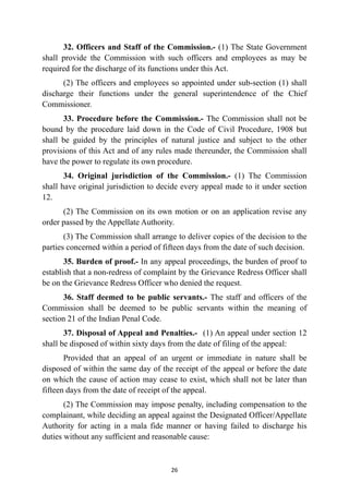 32. Officers and Staff of the Commission.- (1) The State Government
shall provide the Commission with such officers and employees as may be
required for the discharge of its functions under this Act.


(2) The officers and employees so appointed under sub-section (1) shall
discharge their functions under the general superintendence of the Chief
Commissioner.


33. Procedure before the Commission.- The Commission shall not be
bound by the procedure laid down in the Code of Civil Procedure, 1908 but
shall be guided by the principles of natural justice and subject to the other
provisions of this Act and of any rules made thereunder, the Commission shall
have the power to regulate its own procedure.


34. Original jurisdiction of the Commission.- (1) The Commission
shall have original jurisdiction to decide every appeal made to it under section
12.


(2) The Commission on its own motion or on an application revise any
order passed by the Appellate Authority.


(3) The Commission shall arrange to deliver copies of the decision to the
parties concerned within a period of fifteen days from the date of such decision.


35. Burden of proof.- In any appeal proceedings, the burden of proof to
establish that a non-redress of complaint by the Grievance Redress Officer shall
be on the Grievance Redress Officer who denied the request.


36. Staff deemed to be public servants.- The staff and officers of the
Commission shall be deemed to be public servants within the meaning of
section 21 of the Indian Penal Code.


37. Disposal of Appeal and Penalties.- (1) An appeal under section 12
shall be disposed of within sixty days from the date of filing of the appeal:


Provided that an appeal of an urgent or immediate in nature shall be
disposed of within the same day of the receipt of the appeal or before the date
on which the cause of action may cease to exist, which shall not be later than
fifteen days from the date of receipt of the appeal.


(2) The Commission may impose penalty, including compensation to the
complainant, while deciding an appeal against the Designated Officer/Appellate
Authority for acting in a mala fide manner or having failed to discharge his
duties without any sufficient and reasonable cause:




26
 